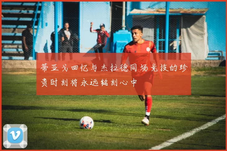 蒂亚戈回忆与杰拉德同场竞技的珍贵时刻将永远铭刻心中
