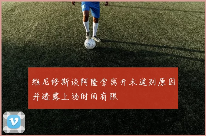 维尼修斯谈阿隆索离开未道别原因并透露上场时间有限