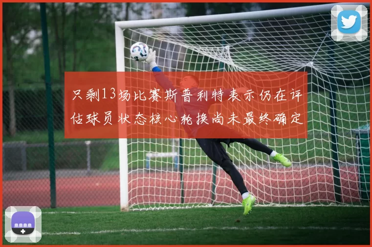 只剩13场比赛斯普利特表示仍在评估球员状态核心轮换尚未最终确定