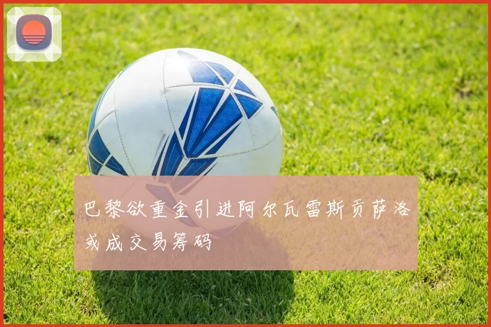 巴黎欲重金引进阿尔瓦雷斯贡萨洛或成交易筹码