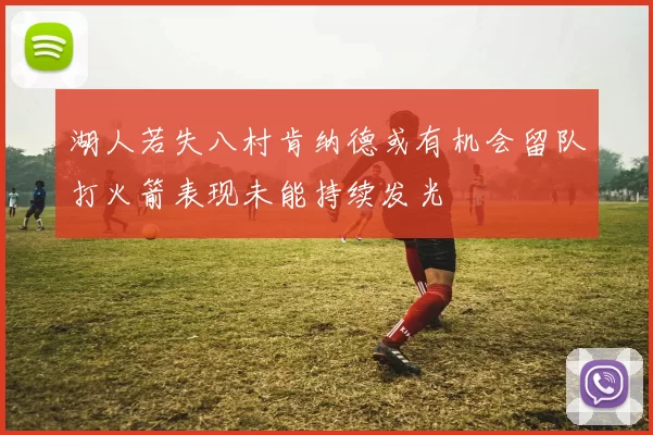 湖人若失八村肯纳德或有机会留队打火箭表现未能持续发光