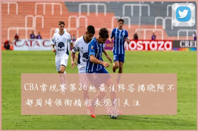 CBA常规赛第26轮最佳阵容揭晓阿不都周琦领衔精彩表现引关注