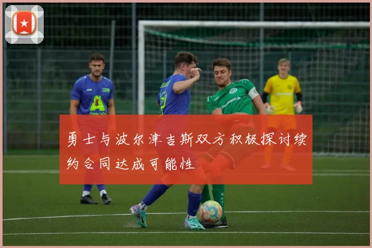 勇士与波尔津吉斯双方积极探讨续约合同达成可能性