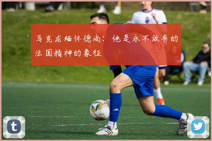 马克龙缅怀德尚：他是永不放弃的法国精神的象征