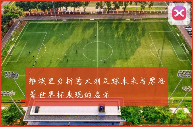 维埃里分析意大利足球未来与摩洛哥世界杯表现的启示