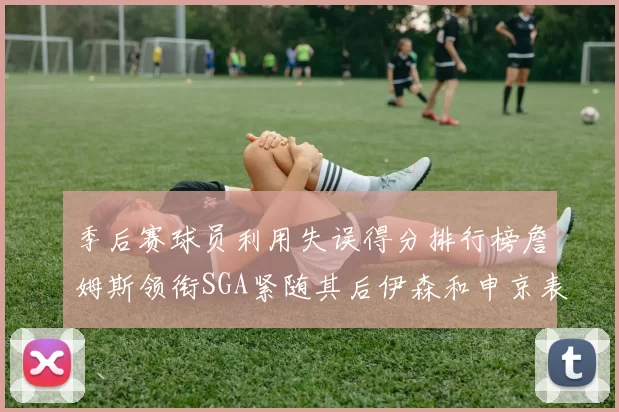 季后赛球员利用失误得分排行榜詹姆斯领衔SGA紧随其后伊森和申京表现不俗