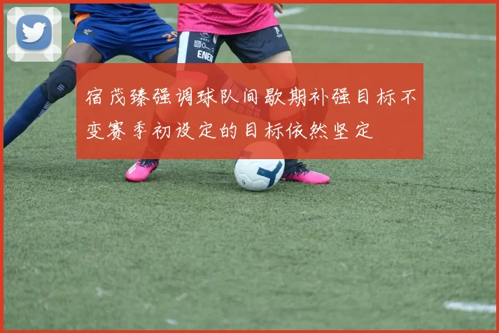 宿茂臻强调球队间歇期补强目标不变赛季初设定的目标依然坚定