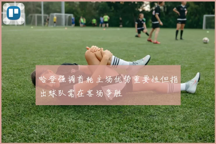 哈登强调首轮主场优势重要性但指出球队需在客场争胜