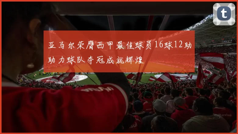 亚马尔荣膺西甲最佳球员16球12助助力球队夺冠成就辉煌