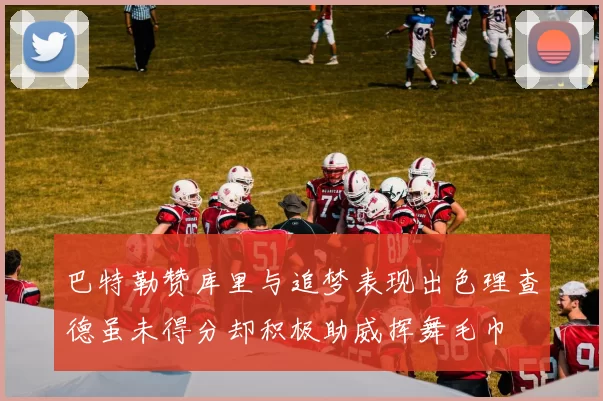巴特勒赞库里与追梦表现出色理查德虽未得分却积极助威挥舞毛巾