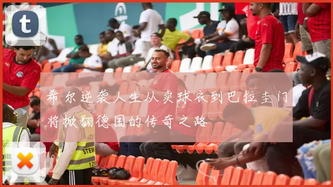 希尔逆袭人生从卖球衣到巴拉圭门将掀翻德国的传奇之路