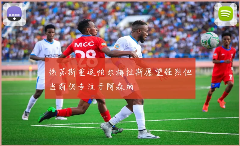 热苏斯重返帕尔梅拉斯愿望强烈但当前仍专注于阿森纳