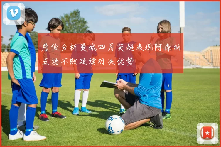 詹俊分析曼城四月英超表现阿森纳五场不败延续对决优势