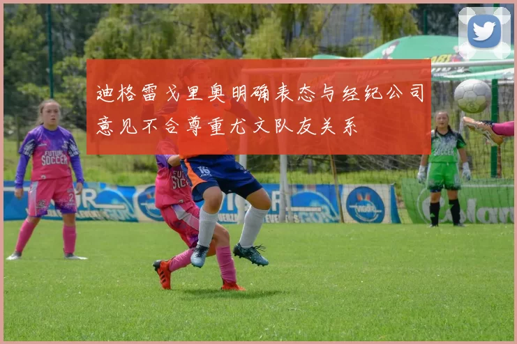 迪格雷戈里奥明确表态与经纪公司意见不合尊重尤文队友关系